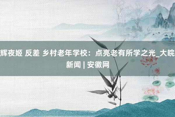 辉夜姬 反差 乡村老年学校：点亮老有所学之光_大皖新闻 | 安徽网