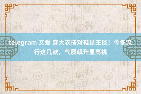 telegram 文爱 穿大衣搭对鞋是王谈！今冬流行这几款，气质飙升显高挑