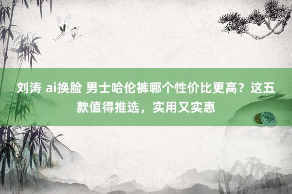 刘涛 ai换脸 男士哈伦裤哪个性价比更高？这五款值得推选，实用又实惠