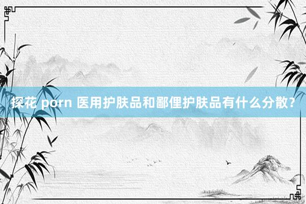 探花 porn 医用护肤品和鄙俚护肤品有什么分散？