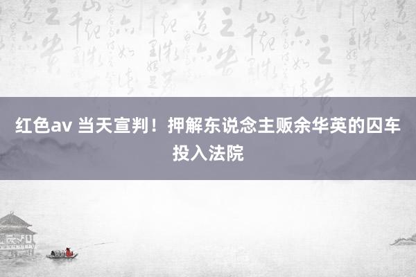 红色av 当天宣判！押解东说念主贩余华英的囚车投入法院