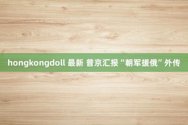 hongkongdoll 最新 普京汇报“朝军援俄”外传