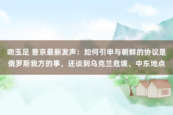 吻玉足 普京最新发声：如何引申与朝鲜的协议是俄罗斯我方的事，还谈到乌克兰危境、中东地点