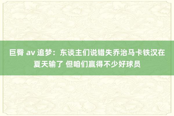 巨臀 av 追梦：东谈主们说错失乔治马卡铁汉在夏天输了 但咱们赢得不少好球员