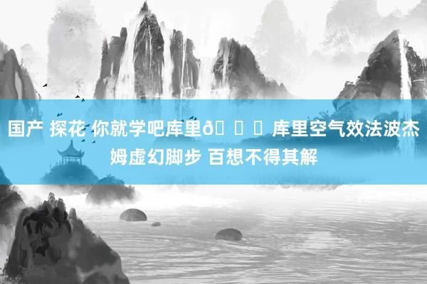 国产 探花 你就学吧库里😜库里空气效法波杰姆虚幻脚步 百想不得其解