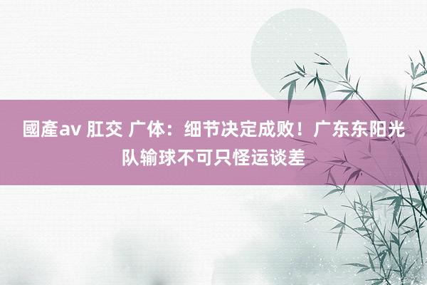 國產av 肛交 广体：细节决定成败！广东东阳光队输球不可只怪运谈差