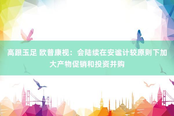 高跟玉足 欧普康视：会陆续在安谧计较原则下加大产物促销和投资并购