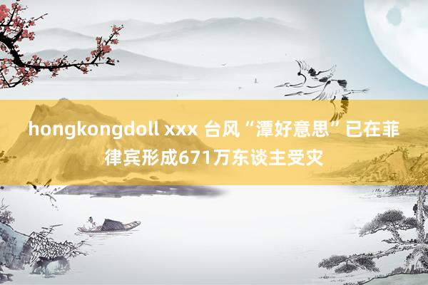 hongkongdoll xxx 台风“潭好意思”已在菲律宾形成671万东谈主受灾