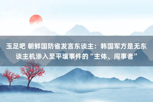 玉足吧 朝鲜国防省发言东谈主：韩国军方是无东谈主机渗入至平壤事件的“主体、闯事者”