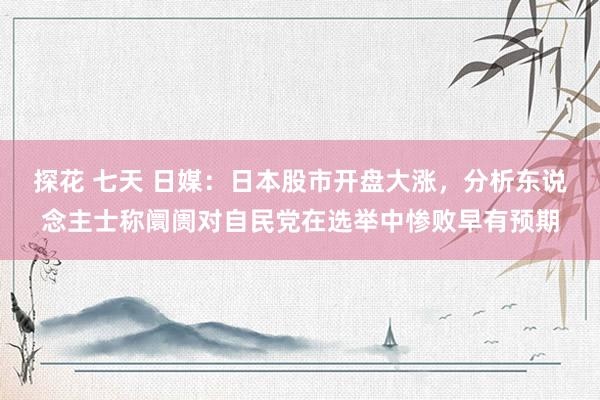 探花 七天 日媒：日本股市开盘大涨，分析东说念主士称阛阓对自民党在选举中惨败早有预期