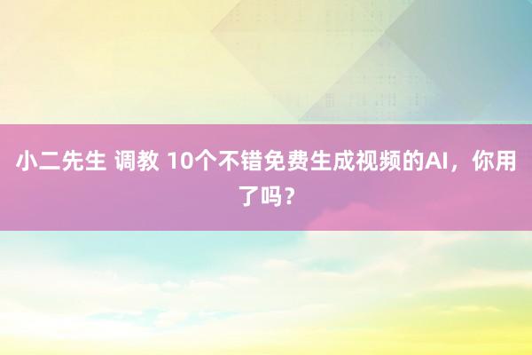 小二先生 调教 10个不错免费生成视频的AI，你用了吗？