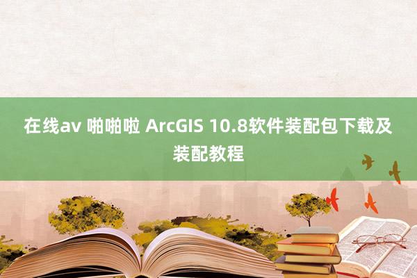 在线av 啪啪啦 ArcGIS 10.8软件装配包下载及装配教程