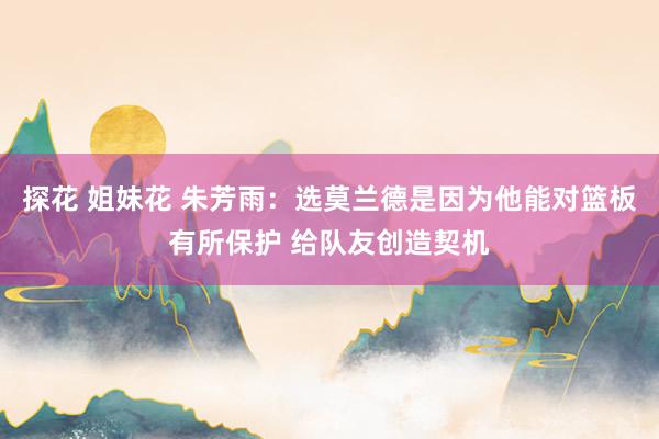探花 姐妹花 朱芳雨：选莫兰德是因为他能对篮板有所保护 给队友创造契机