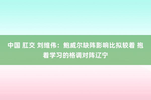 中国 肛交 刘维伟：鲍威尔缺阵影响比拟较着 抱着学习的格调对阵辽宁