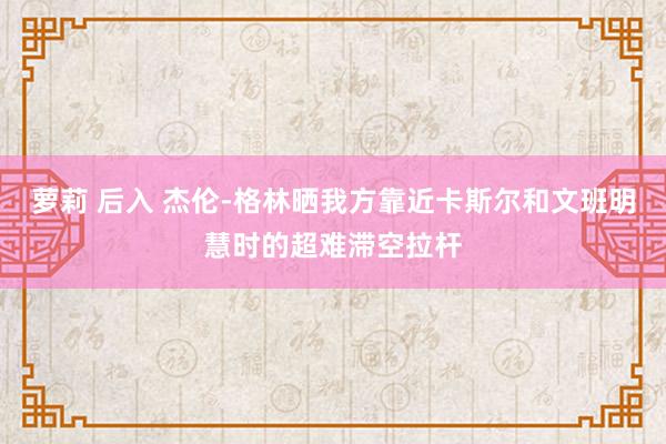 萝莉 后入 杰伦-格林晒我方靠近卡斯尔和文班明慧时的超难滞空拉杆