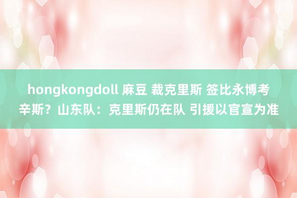 hongkongdoll 麻豆 裁克里斯 签比永博考辛斯？山东队：克里斯仍在队 引援以官宣为准