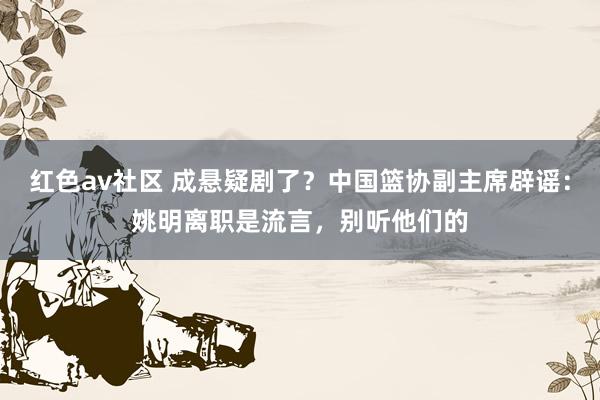 红色av社区 成悬疑剧了？中国篮协副主席辟谣：姚明离职是流言，别听他们的