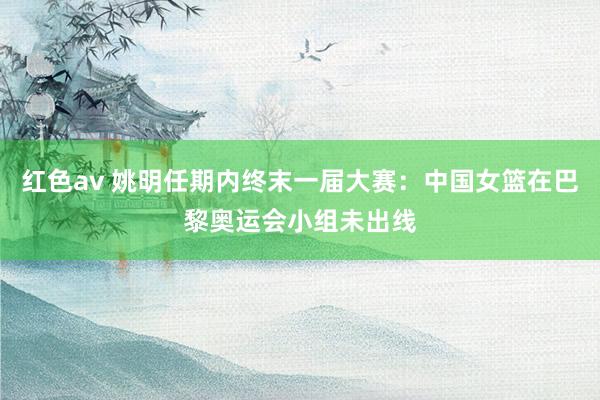 红色av 姚明任期内终末一届大赛：中国女篮在巴黎奥运会小组未出线