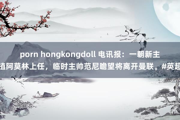 porn hongkongdoll 电讯报：一朝新主莳植阿莫林上任，临时主帅范尼瞻望将离开曼联。#英超联