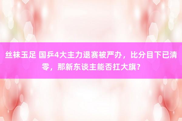 丝袜玉足 国乒4大主力退赛被严办，比分目下已清零，那新东谈主能否扛大旗？