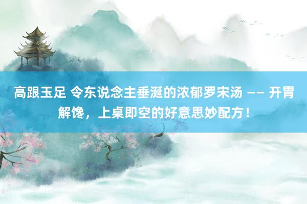 高跟玉足 令东说念主垂涎的浓郁罗宋汤 —— 开胃解馋，上桌即空的好意思妙配方！
