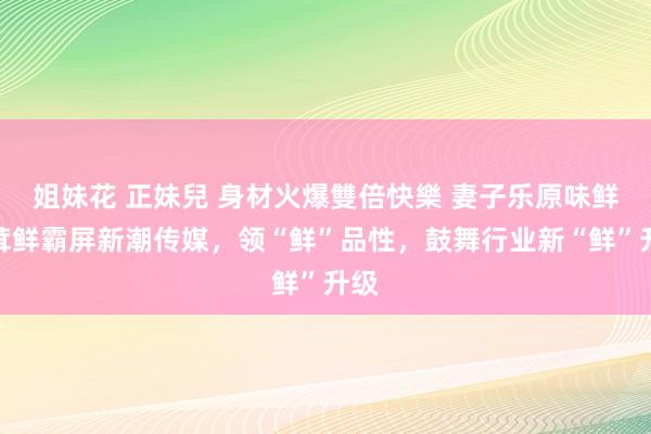 姐妹花 正妹兒 身材火爆雙倍快樂 妻子乐原味鲜松茸鲜霸屏新潮传媒，领“鲜”品性，鼓舞行业新“鲜”升级