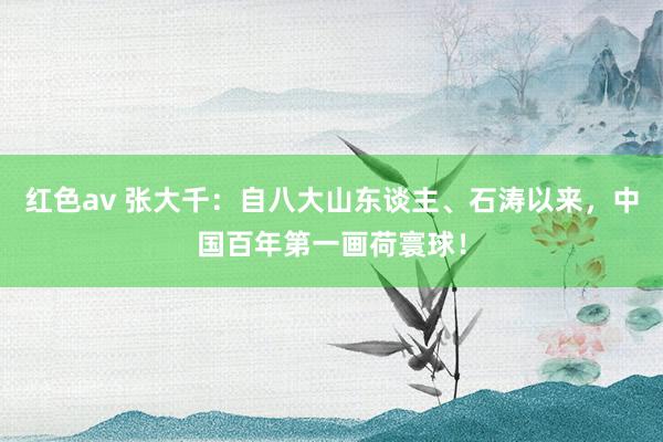 红色av 张大千：自八大山东谈主、石涛以来，中国百年第一画荷寰球！