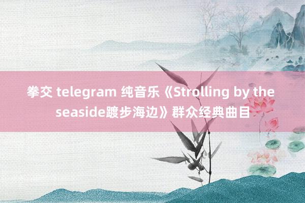 拳交 telegram 纯音乐《Strolling by the seaside踱步海边》群众经典曲目