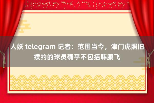 人妖 telegram 记者：范围当今，津门虎照旧续约的球员确乎不包括韩鹏飞