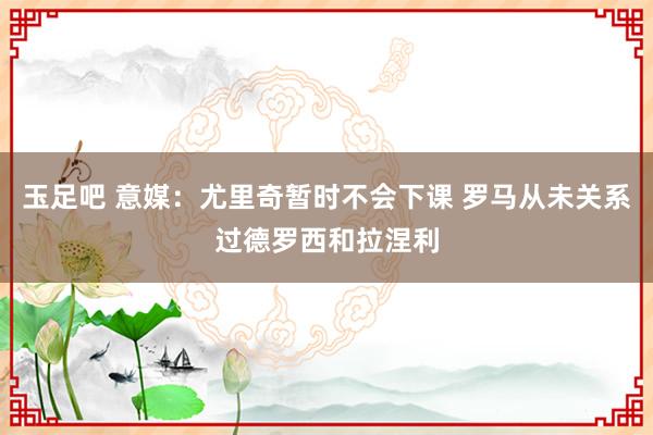 玉足吧 意媒：尤里奇暂时不会下课 罗马从未关系过德罗西和拉涅利
