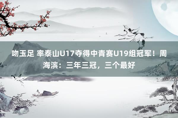 吻玉足 率泰山U17夺得中青赛U19组冠军！周海滨：三年三冠，三个最好