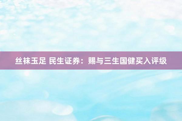 丝袜玉足 民生证券：赐与三生国健买入评级