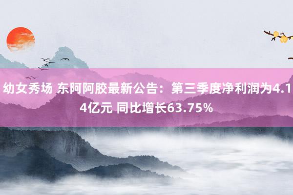 幼女秀场 东阿阿胶最新公告：第三季度净利润为4.14亿元 同比增长63.75%