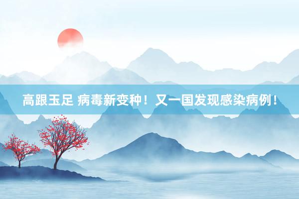 高跟玉足 病毒新变种！又一国发现感染病例！