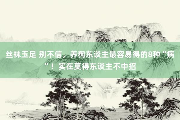 丝袜玉足 别不信，养狗东谈主最容易得的8种“病”！实在莫得东谈主不中招
