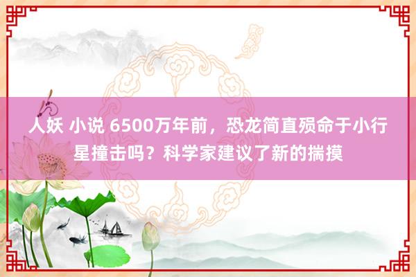 人妖 小说 6500万年前，恐龙简直殒命于小行星撞击吗？科学家建议了新的揣摸