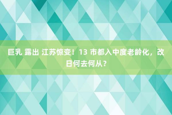 巨乳 露出 江苏惊变！13 市都入中度老龄化，改日何去何从？