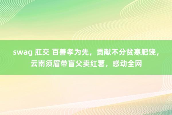 swag 肛交 百善孝为先，贡献不分贫寒肥饶，云南须眉带盲父卖红薯，感动全网