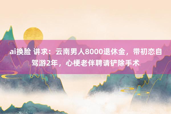 ai换脸 讲求：云南男人8000退休金，带初恋自驾游2年，心梗老伴聘请铲除手术