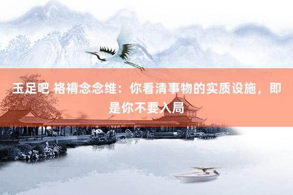 玉足吧 袼褙念念维：你看清事物的实质设施，即是你不要入局