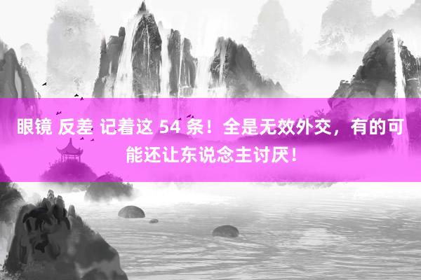 眼镜 反差 记着这 54 条！全是无效外交，有的可能还让东说念主讨厌！