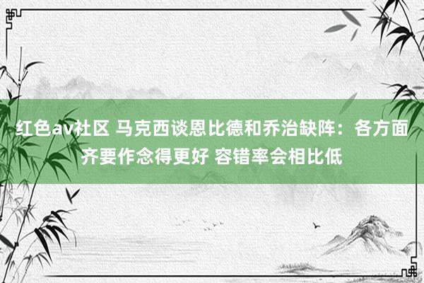 红色av社区 马克西谈恩比德和乔治缺阵：各方面齐要作念得更好 容错率会相比低