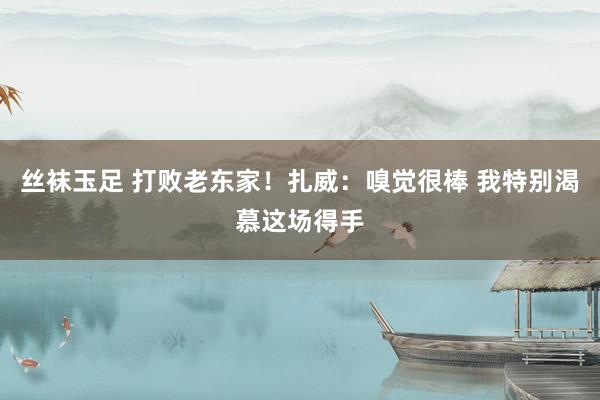 丝袜玉足 打败老东家！扎威：嗅觉很棒 我特别渴慕这场得手