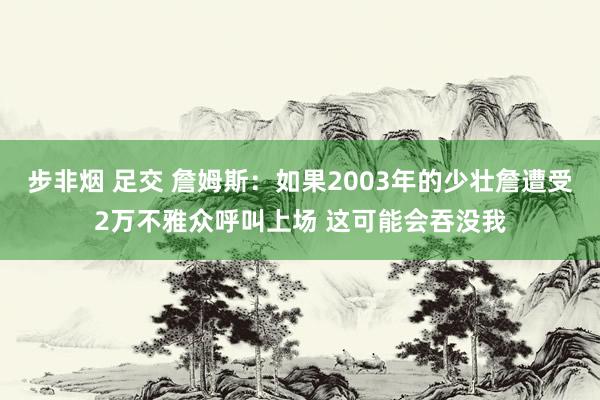 步非烟 足交 詹姆斯：如果2003年的少壮詹遭受2万不雅众呼叫上场 这可能会吞没我
