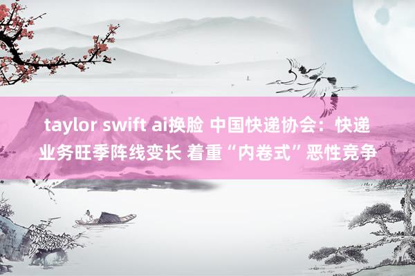taylor swift ai换脸 中国快递协会：快递业务旺季阵线变长 着重“内卷式”恶性竞争
