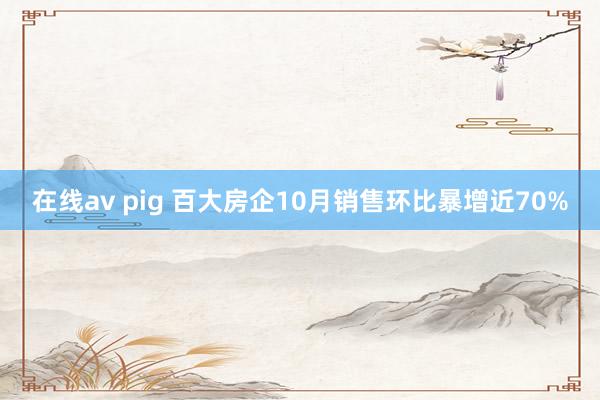 在线av pig 百大房企10月销售环比暴增近70%