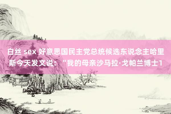 白丝 sex 好意思国民主党总统候选东说念主哈里斯今天发文说：“我的母亲沙马拉·戈帕兰博士1