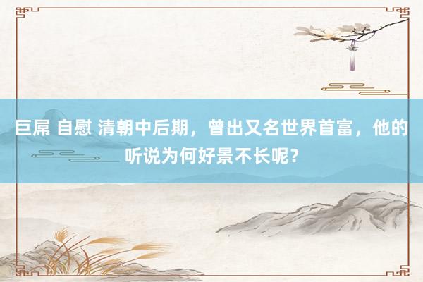 巨屌 自慰 清朝中后期，曾出又名世界首富，他的听说为何好景不长呢？