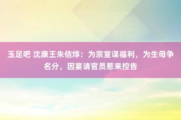 玉足吧 沈康王朱佶焞：为宗室谋福利，为生母争名分，因宴请官员惹来控告