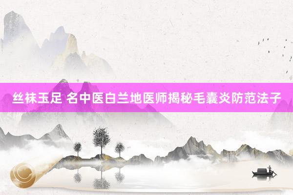 丝袜玉足 名中医白兰地医师揭秘毛囊炎防范法子